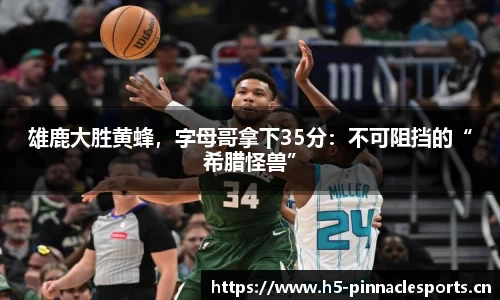 雄鹿大胜黄蜂，字母哥拿下35分：不可阻挡的“希腊怪兽”