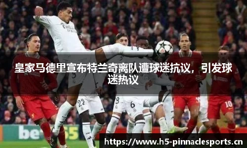 皇家马德里宣布特兰奇离队遭球迷抗议，引发球迷热议