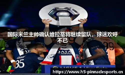 国际米兰主帅确认维拉蒂将继续留队，球迷欢呼不已