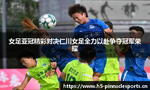 女足亚冠精彩对决仁川女足全力以赴争夺冠军荣耀